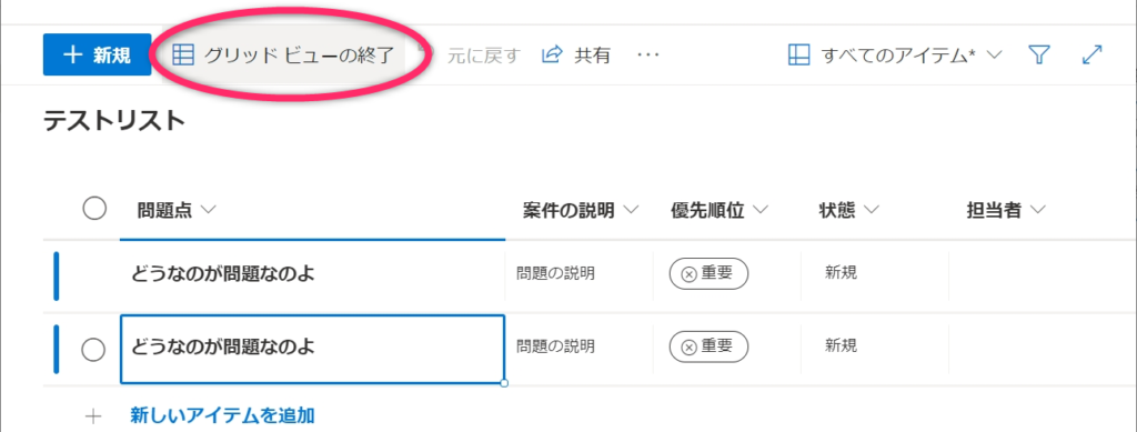 ク リ ッ ド ビ ュ - の 終 了
十 新 規
テ ス ト リ ス ト
元 に 戻 す
共 有
す べ て の ア イ テ ム 、
〇
O
問 題 点
と う な の が 問 題 な の よ
と う な の が 問 題 な の よ
新 し い ア イ テ ム を 追 加
案 件 の 説 明
問 題 の 説 明
問 題 の 説 明
優 先 順 位
⑧ 重 要
⑧ 重 要
状 態
新 規
新 規
担 当 者